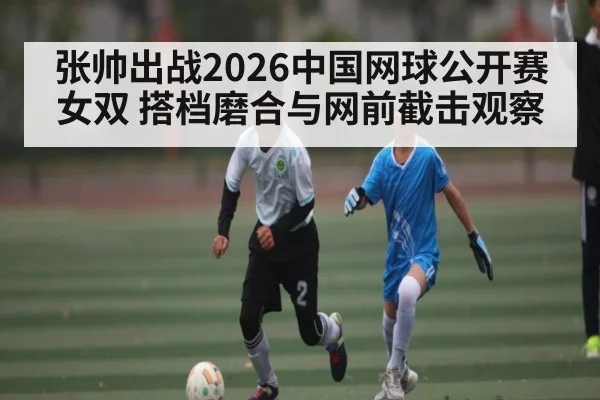张帅出战2026中国网球公开赛女双 搭档磨合与网前截击观察 | kaiyun